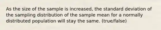 As the size of the sample is increased, the <a href='https://www.questionai.com/knowledge/kqGUr1Cldy-standard-deviation' class='anchor-knowledge'>standard deviation</a> of the sampling distribution of the sample mean for a normally distributed population will stay the same. (true/false)