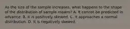 As the size of the sample increases, what happens to the shape of the distribution of sample means? A. It cannot be predicted in advance. B. It is positively skewed. C. It approaches a normal distribution. D. It is negatively skewed.