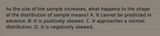 As the size of the sample increases, what happens to the shape of the distribution of sample means? A. It cannot be predicted in advance. B. It is positively skewed. C. It approaches a normal distribution. D. It is negatively skewed.