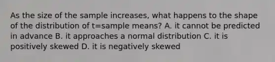 As the size of the sample increases, what happens to the shape of the distribution of t=sample means? A. it cannot be predicted in advance B. it approaches a normal distribution C. it is positively skewed D. it is negatively skewed