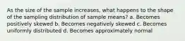 As the size of the sample increases, what happens to the shape of the sampling distribution of sample means? a. Becomes positively skewed b. Becomes negatively skewed c. Becomes uniformly distributed d. Becomes approximately normal