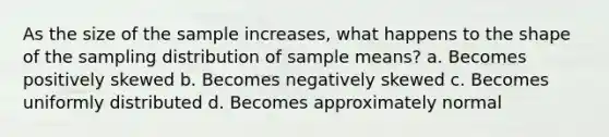 As the size of the sample increases, what happens to the shape of the sampling distribution of sample means? a. Becomes positively skewed b. Becomes negatively skewed c. Becomes uniformly distributed d. Becomes approximately normal