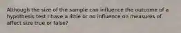 Although the size of the sample can influence the outcome of a hypothesis test I have a little or no influence on measures of affect size true or false?