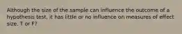 Although the size of the sample can influence the outcome of a hypothesis test, it has little or no influence on measures of effect size. T or F?