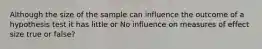 Although the size of the sample can influence the outcome of a hypothesis test it has little or No influence on measures of effect size true or false?