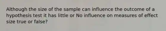 Although the size of the sample can influence the outcome of a hypothesis test it has little or No influence on measures of effect size true or false?