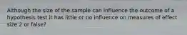 Although the size of the sample can influence the outcome of a hypothesis test it has little or no influence on measures of effect size 2 or false?