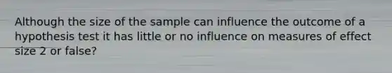 Although the size of the sample can influence the outcome of a hypothesis test it has little or no influence on measures of effect size 2 or false?