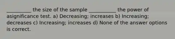 __________ the size of the sample ___________ the power of asignificance test. a) Decreasing; increases b) Increasing; decreases c) Increasing; increases d) None of the answer options is correct.