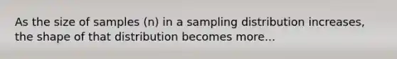 As the size of samples (n) in a sampling distribution increases, the shape of that distribution becomes more...