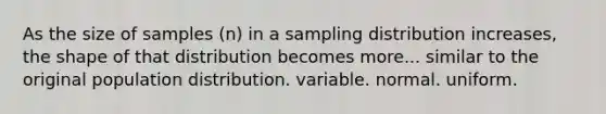 As the size of samples (n) in a sampling distribution increases, the shape of that distribution becomes more... similar to the original population distribution. variable. normal. uniform.