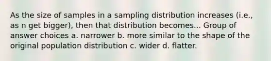 As the size of samples in a sampling distribution increases (i.e., as n get bigger), then that distribution becomes... Group of answer choices a. narrower b. more similar to the shape of the original population distribution c. wider d. flatter.