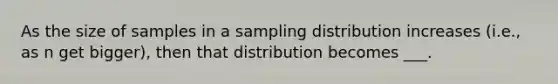 As the size of samples in a sampling distribution increases (i.e., as n get bigger), then that distribution becomes ___.