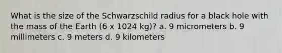 What is the size of the Schwarzschild radius for a black hole with the mass of the Earth (6 x 1024 kg)? a. 9 micrometers b. 9 millimeters c. 9 meters d. 9 kilometers