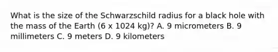 What is the size of the Schwarzschild radius for a black hole with the mass of the Earth (6 x 1024 kg)? A. 9 micrometers B. 9 millimeters C. 9 meters D. 9 kilometers