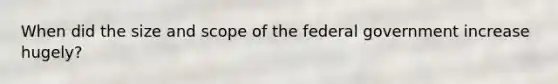 When did the size and scope of the federal government increase hugely?