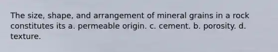 The size, shape, and arrangement of mineral grains in a rock constitutes its a. permeable origin. c. cement. b. porosity. d. texture.