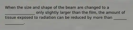 When the size and shape of the beam are changed to a ________________ only slightly larger than the film, the amount of tissue exposed to radiation can be reduced by more than _______ __________.