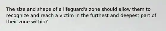 The size and shape of a lifeguard's zone should allow them to recognize and reach a victim in the furthest and deepest part of their zone within?