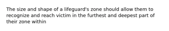 The size and shape of a lifeguard's zone should allow them to recognize and reach victim in the furthest and deepest part of their zone within