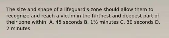 The size and shape of a lifeguard's zone should allow them to recognize and reach a victim in the furthest and deepest part of their zone within: A. 45 seconds B. 1½ minutes C. 30 seconds D. 2 minutes