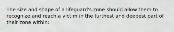 The size and shape of a lifeguard's zone should allow them to recognize and reach a victim in the furthest and deepest part of their zone within: