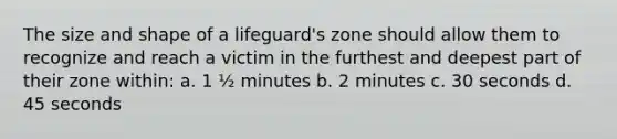 The size and shape of a lifeguard's zone should allow them to recognize and reach a victim in the furthest and deepest part of their zone within: a. 1 ½ minutes b. 2 minutes c. 30 seconds d. 45 seconds