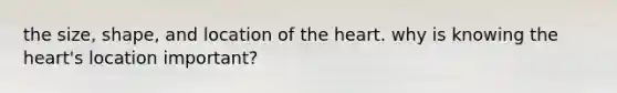 the size, shape, and location of the heart. why is knowing the heart's location important?