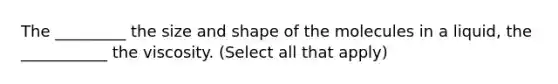 The _________ the size and shape of the molecules in a liquid, the ___________ the viscosity. (Select all that apply)