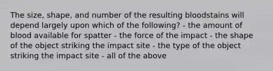 The size, shape, and number of the resulting bloodstains will depend largely upon which of the following? - the amount of blood available for spatter - the force of the impact - the shape of the object striking the impact site - the type of the object striking the impact site - all of the above