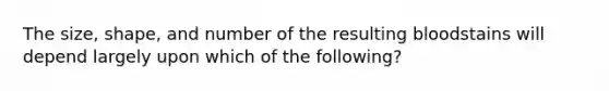 The size, shape, and number of the resulting bloodstains will depend largely upon which of the following?