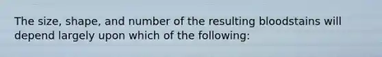 The size, shape, and number of the resulting bloodstains will depend largely upon which of the following: