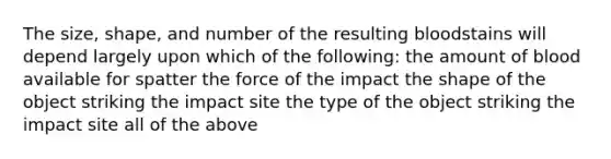 The size, shape, and number of the resulting bloodstains will depend largely upon which of the following: the amount of blood available for spatter the force of the impact the shape of the object striking the impact site the type of the object striking the impact site all of the above