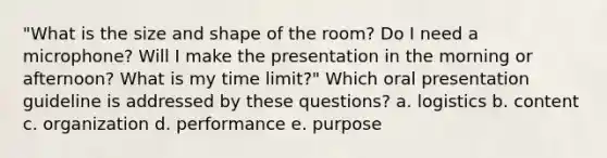 "What is the size and shape of the room? Do I need a microphone? Will I make the presentation in the morning or afternoon? What is my time limit?" Which oral presentation guideline is addressed by these questions? a. logistics b. content c. organization d. performance e. purpose