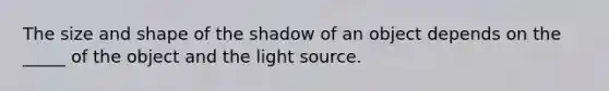 The size and shape of the shadow of an object depends on the _____ of the object and the light source.