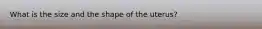 What is the size and the shape of the uterus?