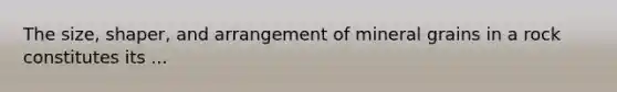 The size, shaper, and arrangement of mineral grains in a rock constitutes its ...