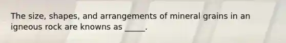 The size, shapes, and arrangements of mineral grains in an igneous rock are knowns as _____.