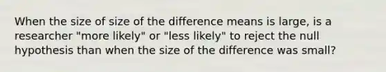 When the size of size of the difference means is large, is a researcher "more likely" or "less likely" to reject the null hypothesis than when the size of the difference was small?