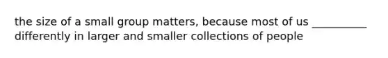 the size of a small group matters, because most of us __________ differently in larger and smaller collections of people