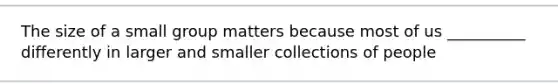 The size of a small group matters because most of us __________ differently in larger and smaller collections of people