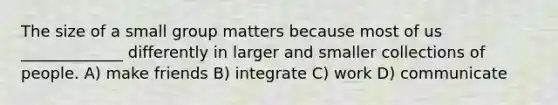 The size of a small group matters because most of us _____________ differently in larger and smaller collections of people. A) make friends B) integrate C) work D) communicate