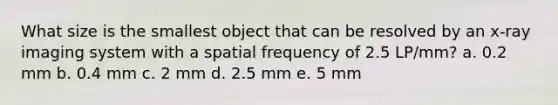 What size is the smallest object that can be resolved by an x-ray imaging system with a spatial frequency of 2.5 LP/mm? a. 0.2 mm b. 0.4 mm c. 2 mm d. 2.5 mm e. 5 mm