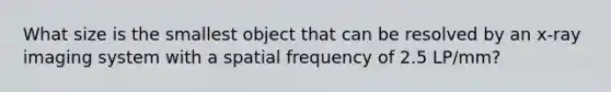 What size is the smallest object that can be resolved by an x-ray imaging system with a spatial frequency of 2.5 LP/mm?