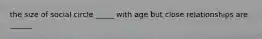 the size of social circle _____ with age but close relationships are ______