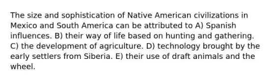 The size and sophistication of Native American civilizations in Mexico and South America can be attributed to A) Spanish influences. B) their way of life based on hunting and gathering. C) the development of agriculture. D) technology brought by the early settlers from Siberia. E) their use of draft animals and the wheel.