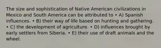 The size and sophistication of Native American civilizations in Mexico and South America can be attributed to • A) Spanish influences. • B) their way of life based on hunting and gathering. • C) the development of agriculture. • D) influences brought by early settlers from Siberia. • E) their use of draft animals and the wheel.