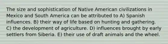 The size and sophistication of Native American civilizations in Mexico and South America can be attributed to A) Spanish influences. B) their way of life based on hunting and gathering. C) the development of agriculture. D) influences brought by early settlers from Siberia. E) their use of draft animals and the wheel.