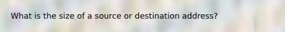 What is the size of a source or destination address?