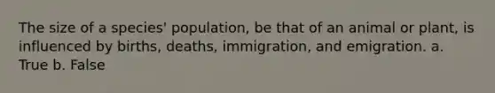 The size of a species' population, be that of an animal or plant, is influenced by births, deaths, immigration, and emigration. a. True b. False